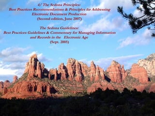 4/ The Sedona Principles:
   Best Practices Recommendations & Principles for Addressing
                 Electronic Document Production
                    (Second edition, June 2007)

                      The Sedona Guidelines:
Best Practices Guidelines & Commentary for Managing Information
                and Records in the Electronic Age
                            (Sept. 2005)




                              GSA IT Quarterly Forum -- Aug 2007   121
 