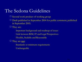 The Sedona Guidelines
   Second work product of working group
   Draft published in September 2004 for public comment; published
    in September 2005.
   They are:
       Important background and roadmap of issues

       Link between RIM, IT and Legal Perspectives

       Flexible, Scalable and Reasonable

   They are not:
       Standards or minimum requirements

       Unchangeable




                                                         122
 