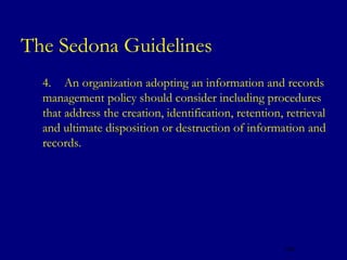 The Sedona Guidelines
   4. An organization adopting an information and records
    management policy should consider including procedures
    that address the creation, identification, retention, retrieval
    and ultimate disposition or destruction of information and
    records.




                                                         126
 
