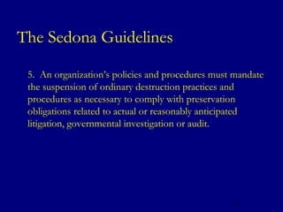 The Sedona Guidelines
   5. An organization’s policies and procedures must mandate
    the suspension of ordinary destruction practices and
    procedures as necessary to comply with preservation
    obligations related to actual or reasonably anticipated
    litigation, governmental investigation or audit.




                                                     127
 