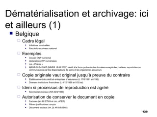 Dématérialisation et archivage: ici
et ailleurs (1)
    Belgique
        Cadre légal
             Initiatives ponctuelles
             Pas de loi au niveau national

        Exemples
             dossier ONP numérisé
             déclarations IPP numérisées
             Loi « Phénix »
             AR/KB 26.04.2007 (MB/BS 18.06.2007) relatif à la force probante des données enregistrées, traitées, reproduites ou
              communiquées par les dispensateurs de soins et les organismes assureurs

        Copie originale vaut original jusqu’à preuve du contraire
             Établissement de crédit et entreprises d’assurance (L 17/6/1991 art 196)
             Diverses institutions financières (L 4/12/1999 art103 bis)

        Idem si processus de reproduction est agréé
             Secrétariats sociaux (AR 22/3/1993)

        Autorisation de conserver le document en copie
             Factures (art 60 CTVA et circ. AFER)
             Pièces justificatives compta
             Document sociaux (Art 25 AR 8/8/1980)
                                                                                                                                   129
 