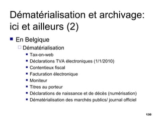 Dématérialisation et archivage:
ici et ailleurs (2)
   En Belgique
     Dématérialisation
          Tax-on-web
          Déclarations TVA électroniques (1/1/2010)
          Contentieux fiscal
          Facturation électronique
          Moniteur
          Titres au porteur
          Déclarations de naissance et de décès (numérisation)
          Dématérialisation des marchés publics/ journal officiel


                                                                     130
 