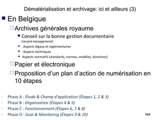 Dématérialisation et archivage: ici et ailleurs (3)
   En Belgique
      Archives          générales royaume
            Conseil sur la bonne gestion documentaire
             (record management)
             Aspects légaux et règlementaires
             Aspects techniques
             Aspects normatifs (standards, normes, modèles, directives)

      Papier et électronique
      Proposition d’un plan d’action de numérisation en
       10 étapes

-   Phase A : Étude & Champ d’application (Étapes 1, 2 & 3)
-   Phase B : Organisation (Étapes 4 & 5)
-   Phase C : Fonctionnement (Étapes 6, 7 & 8)
-   Phase D : Suivi & Monitoring (Étapes 9 & 10)                           131
 
