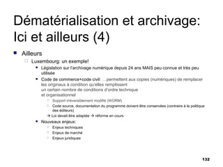 Dématérialisation et archivage:
Ici et ailleurs (4)
   Ailleurs
        Luxembourg: un exemple!
             Législation sur l’archivage numérique depuis 24 ans MAIS peu connue et très peu
              utilisée
             Code de commerce+code civil: …permettent aux copies (numériques) de remplacer
              les originaux à condition qu’elles remplissent
              un certain nombre de conditions d’ordre technique
              et organisationnel
                 Support irréversiblement modifié (WORM)
                 Code source, documentation du programme doivent être conservées (contraire à la politique
                  des éditeurs)
                 Loi devait être adaptée  réforme en cours
             Nouveaux enjeux:
                   Enjeux techniques
                   Enjeux de marché
                   Enjeux juridiques




                                                                                                         132
 