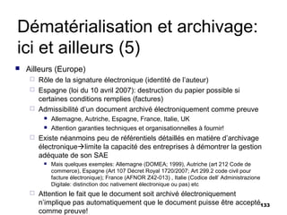 Dématérialisation et archivage:
ici et ailleurs (5)
   Ailleurs (Europe)
      Rôle de la signature électronique (identité de l’auteur)
      Espagne (loi du 10 avril 2007): destruction du papier possible si
       certaines conditions remplies (factures)
      Admissibilité d’un document archivé électroniquement comme preuve
             Allemagne, Autriche, Espagne, France, Italie, UK
             Attention garanties techniques et organisationnelles à fournir!
        Existe néanmoins peu de référentiels détaillés en matière d’archivage
         électroniquelimite la capacité des entreprises à démontrer la gestion
         adéquate de son SAE
             Mais quelques exemples: Allemagne (DOMEA; 1999), Autriche (art 212 Code de
              commerce), Espagne (Art 107 Décret Royal 1720/2007; Art 299.2 code civil pour
              facture électronique); France (AFNOR Z42-013) , Italie (Codice dell’ Administrazione
              Digitale: distinction doc nativement électronique ou pas) etc
        Attention le fait que le document soit archivé électroniquement
         n’implique pas automatiquement que le document puisse être accepté133
         comme preuve!
 