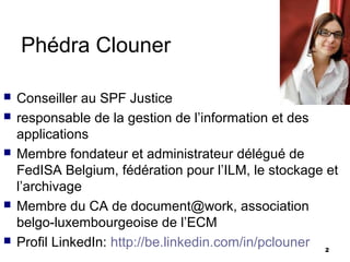 Phédra Clouner

   Conseiller au SPF Justice
   responsable de la gestion de l’information et des
    applications
   Membre fondateur et administrateur délégué de
    FedISA Belgium, fédération pour l’ILM, le stockage et
    l’archivage
   Membre du CA de document@work, association
    belgo-luxembourgeoise de l’ECM
   Profil LinkedIn: http://be.linkedin.com/in/pclouner 2
 