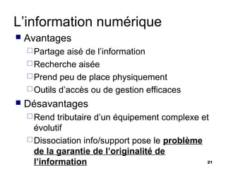 L’information numérique
   Avantages
     Partage  aisé de l’information
     Recherche aisée
     Prend peu de place physiquement
     Outils d’accès ou de gestion efficaces
   Désavantages
     Rend   tributaire d’un équipement complexe et
      évolutif
     Dissociation info/support pose le problème
      de la garantie de l’originalité de
      l’information                               21
 