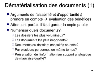 Dématérialisation des documents (1)
   Arguments de faisabilité et d’opportunité à
    prendre en compte  évaluation des bénéfices
   Attention: parfois il faut garder la copie papier
   Numériser quels documents?
     Les dossiers les plus volumineux?
     Les documents les plus importants?
     Documents ou dossiers consultés souvent?
     Par plusieurs personnes en même temps?
     Préservation de l’information sur support analogique
      de mauvaise qualité?


                                                         31
 