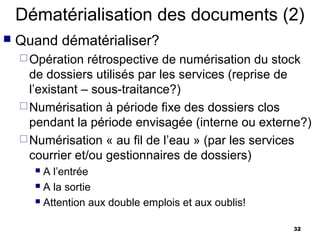 Dématérialisation des documents (2)
   Quand dématérialiser?
     Opération   rétrospective de numérisation du stock
      de dossiers utilisés par les services (reprise de
      l’existant – sous-traitance?)
     Numérisation à période fixe des dossiers clos
      pendant la période envisagée (interne ou externe?)
     Numérisation « au fil de l’eau » (par les services
      courrier et/ou gestionnaires de dossiers)
       A l’entrée
       A la sortie

       Attention aux double emplois et aux oublis!


                                                      32
 