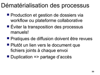 Dématérialisation des processus
   Production et gestion de dossiers via
    workflow ou plateforme collaborative
   Éviter la transposition des processus
    manuels!
   Pratiques de diffusion doivent être revues
   Plutôt un lien vers le document que
    fichiers joints à chaque envoi
   Duplication => partage d’accès



                                             33
 