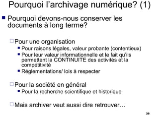 Pourquoi l’archivage numérique? (1)
   Pourquoi devons-nous conserver les
    documents à long terme?

     Pour   une organisation
       Pour raisons légales, valeur probante (contentieux)
       Pour leur valeur informationnelle et le fait qu’ils
        permettent la CONTINUITE des activités et la
        compétitivité
       Réglementations/ lois à respecter



     Pour   la société en général
         Pour la recherche scientifique et historique

     Mais   archiver veut aussi dire retrouver…
                                                              39
 