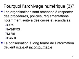 Pourquoi l’archivage numérique (3)?
   Les organisations sont amenées à respecter
    des procédures, policies, réglementations
    notamment suite à des crises et scandales
     SOX
     IAS/IFRS
     MiFid
     Bâle   II
   La conservation à long terme de l’information
    devient vitale et incontournable

                                                41
 