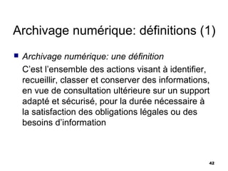 Archivage numérique: définitions (1)
   Archivage numérique: une définition
    C’est l’ensemble des actions visant à identifier,
    recueillir, classer et conserver des informations,
    en vue de consultation ultérieure sur un support
    adapté et sécurisé, pour la durée nécessaire à
    la satisfaction des obligations légales ou des
    besoins d’information



                                                     42
 