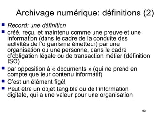 Archivage numérique: définitions (2)
   Record: une définition
   créé, reçu, et maintenu comme une preuve et une
    information (dans le cadre de la conduite des
    activités de l’organisme émetteur) par une
    organisation ou une personne, dans le cadre
    d’obligation légale ou de transaction métier (définition
    ISO)
   par opposition à « documents » (qui ne prend en
    compte que leur contenu informatif)
   C’est un élément figé!
   Peut être un objet tangible ou de l’information
    digitale, qui a une valeur pour une organisation

                                                        43
 
