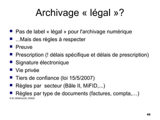 Archivage « légal »?
   Pas de label « légal » pour l'archivage numérique
   ...Mais des règles à respecter
   Preuve
   Prescription (! délais spécifique et délais de prescription)
   Signature électronique
   Vie privée
   Tiers de confiance (loi 15/5/2007)
   Règles par secteur (Bâle II, MiFID,...)
   Règles par type de documents (factures, compta,…)
© M. DEMOULIN, CRIDS




                                                               45
 