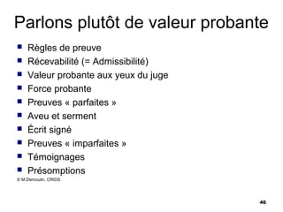Parlons plutôt de valeur probante
   Règles de preuve
   Récevabilité (= Admissibilité)
   Valeur probante aux yeux du juge
   Force probante
   Preuves « parfaites »
   Aveu et serment
   Écrit signé
   Preuves « imparfaites »
   Témoignages
   Présomptions
© M.Demoulin, CRIDS




                                       46
 