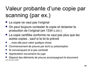 Valeur probante d’une copie par
scanning (par ex.)
    La copie ne vaut pas l’original
    On peut toujours contester la copie et réclamer la
     production de l’original (art 1334 c.civ.)
    La copie certifiée conforme ne vaut pas plus que les
     autres copies , sauf si la loi le prévoit
    …mais elle peut valoir quelque chose
    Commencement de preuve par écrit ou présomption
    Si convainquant et si pas contredit
    Appréciation souveraine du juge
    Dépend des éléments de preuve accompagnant le document
© M. Demoulin, CRIDS



                                                              47
 