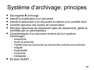 Système d’archivage: principes
   Sauvegarde ≠ archivage
   Interdit la modification d’un document
   Interdit la destruction d’un document en dehors d’un contrôle strict
   Contrôle rigoureux des durées de conservation
   Structure rigoureuse de classement (plan de classement), gérée et
    contrôlée par un administrateur
   Caractéristiques d’un document archivé (et d’un système
    d’archivage):
        Authenticité
        Accès et pérennité
        Fiabilité (tous les documents qui doivent être archivés sont archivés)
        Intégrité
        Exploitabilité
        Conformité
        Intelligibilité
   Et donc AUDIT…

                                                                                  49
 