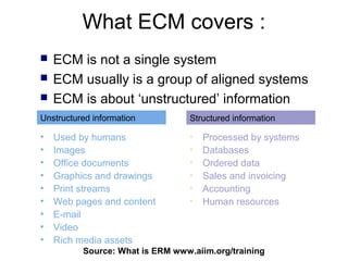 What ECM covers :
   ECM is not a single system
   ECM usually is a group of aligned systems
   ECM is about ‘unstructured’ information
Unstructured information          Structured information

•   Used by humans                •   Processed by systems
•   Images                        •   Databases
•   Office documents              •   Ordered data
•   Graphics and drawings         •   Sales and invoicing
•   Print streams                 •   Accounting
•   Web pages and content         •   Human resources
•   E-mail
•   Video
•   Rich media assets
          Source: What is ERM www.aiim.org/training
 