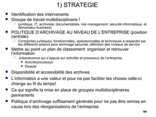 1) STRATEGIE
   Identification des intervenants
   Groupe de travail multidisciplinaire !
        (juridique, IT, archiviste, documentaliste, risk management, sécurité informatique, et
         demandeur business)
   POLITIQUE D’ARCHIVAGE AU NIVEAU DE L’ENTREPRISE (position
    centrale)
        Contraintes juridiques, fonctionnelles, opérationnelles et techniques à respecter par
         les différents acteurs pour archivage sécurisé, définition des niveaux de service
   Mettre au point un plan de classement: organiser et retrouver
    l’information
        arborescence qui s’appuie sur activités et processus de l’entreprise
           Activité/processus
           Dossier

   Disponibilité et accessibilité des archives
   L’information a une valeur et pour ne pas faciliter les choses celle-ci
    change au fil du temps!
   Ce qui signifie la mise en place de groupes multidisciplinaires
    permanents
   Politique d’archivage suffisament générale pour ne pas être remise en
    cause lors des réorganisations de l’entreprise
                                                                                            56
 