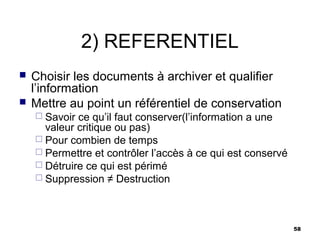 2) REFERENTIEL
   Choisir les documents à archiver et qualifier
    l’information
   Mettre au point un référentiel de conservation
     Savoir ce qu’il faut conserver(l’information a une
      valeur critique ou pas)
     Pour combien de temps
     Permettre et contrôler l’accès à ce qui est conservé
     Détruire ce qui est périmé
     Suppression ≠ Destruction




                                                             58
 