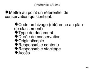 Référentiel (Suite)

Mettre au point un référentiel de
conservation qui contient:
     Code archivage (référence au plan
     de classement)
     Type de document
     Durée de conservation
     Original/copie
     Responsable contenu
     Responsable stockage
     Accès


                                          59
 