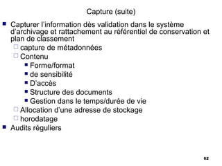 Capture (suite)
   Capturer l’information dès validation dans le système
    d’archivage et rattachement au référentiel de conservation et
    plan de classement
      capture de métadonnées
      Contenu
         Forme/format
         de sensibilité
         D’accès
         Structure des documents
         Gestion dans le temps/durée de vie
      Allocation d’une adresse de stockage
      horodatage
   Audits réguliers


                                                               62
 