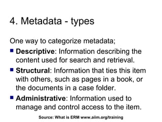4. Metadata - types
One way to categorize metadata;
 Descriptive: Information describing the
  content used for search and retrieval.
 Structural: Information that ties this item
  with others, such as pages in a book, or
  the documents in a case folder.
 Administrative: Information used to
  manage and control access to the item.
         Source: What is ERM64
                             www.aiim.org/training
 