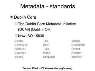 Metadata - standards
   Dublin Core
     TheDublin Core Metadata Initiative
      (DCMI) (Dublin, OH)
     Now       ISO 15836
    Creator               Title                   Subject
    Contributor           Date                    Description
    Publisher             Type                    Format
    Coverage              Rights                  Relation
    Source                Language                Identifier



          Source: What is ERM65
                              www.aiim.org/training
 
