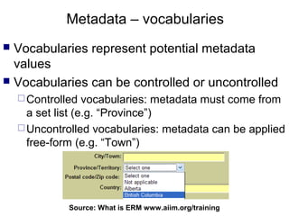 Metadata – vocabularies
 Vocabularies represent potential metadata
  values
 Vocabularies can be controlled or uncontrolled
     Controlled   vocabularies: metadata must come from
      a set list (e.g. “Province”)
     Uncontrolled vocabularies: metadata can be applied
      free-form (e.g. “Town”)




              Source: What is ERM66
                                  www.aiim.org/training
 