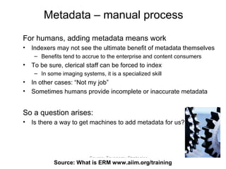 Metadata – manual process
For humans, adding metadata means work
•   Indexers may not see the ultimate benefit of metadata themselves
     – Benefits tend to accrue to the enterprise and content consumers
•   To be sure, clerical staff can be forced to index
     – In some imaging systems, it is a specialized skill
•   In other cases: “Not my job”
•   Sometimes humans provide incomplete or inaccurate metadata


So a question arises:
•   Is there a way to get machines to add metadata for us?




                           Source: Taxonomy Strategies
             Source: What is ERM68
                                 www.aiim.org/training
 