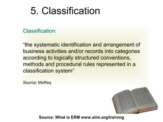 5. Classification
Classification:

“the systematic identification and arrangement of
business activities and/or records into categories
according to logically structured conventions,
methods and procedural rules represented in a
classification system”

Source: MoReq




       Source: What is ERM71
                           www.aiim.org/training
 