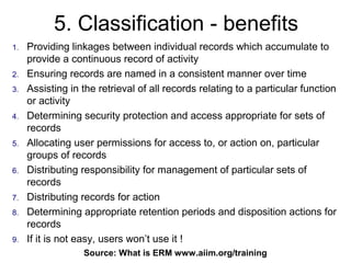 5. Classification - benefits
1.   Providing linkages between individual records which accumulate to
     provide a continuous record of activity
2.   Ensuring records are named in a consistent manner over time
3.   Assisting in the retrieval of all records relating to a particular function
     or activity
4.   Determining security protection and access appropriate for sets of
     records
5.   Allocating user permissions for access to, or action on, particular
     groups of records
6.   Distributing responsibility for management of particular sets of
     records
7.   Distributing records for action
8.   Determining appropriate retention periods and disposition actions for
     records
9.   If it is not easy, users won’t use it !
                  Source: What is ERM73
                                      www.aiim.org/training
 