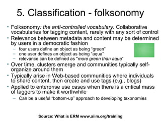 5. Classification - folksonomy
• Folksonomy: the anti-controlled vocabulary. Collaborative
  vocabularies for tagging content, rarely with any sort of control
• Relevance between metadata and content may be determined
  by users in a democratic fashion
  – four users define an object as being “green”
  – one user defines an object as being “aqua”
  – relevance can be defined as "more green than aqua”
• Over time, clusters emerge and communities typically self-
  organize around them
• Typically arise in Web-based communities where individuals
  to share content, then create and use tags (e.g., blogs)
• Applied to enterprise use cases when there is a critical mass
  of taggers to make it worthwhile
  – Can be a useful “bottom-up” approach to developing taxonomies



              Source: What is ERM75
                                  www.aiim.org/training
 
