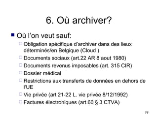 6. Où archiver?
   Où l’on veut sauf:
     Obligation spécifique d’archiver dans des lieux
      déterminés/en Belgique (Cloud )
     Documents sociaux (art.22 AR 8 aout 1980)
     Documents revenus imposables (art. 315 CIR)
     Dossier médical
     Restrictions aux transferts de données en dehors de
      l’UE
     Vie privée (art 21-22 L. vie privée 8/12/1992)
     Factures électroniques (art.60 § 3 CTVA)

                                                        77
 