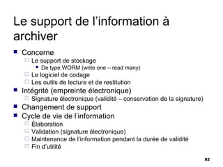 Le support de l’information à
archiver
   Concerne
       Le support de stockage
            De type WORM (write one – read many)
     Le logiciel de codage
     Les outils de lecture et de restitution
   Intégrité (empreinte électronique)
       Signature électronique (validité – conservation de la signature)
   Changement de support
   Cycle de vie de l’information
     Élaboration
     Validation (signature électronique)
     Maintenance de l’information pendant la durée de validité
     Fin d’utilité

                                                                           82
 