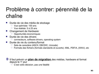 Problème à contrer: pérennité de la
chaîne
   Durée de vie des média de stockage
      Vue optimiste: 100 ans
      Vue réaliste: 5 à 25 ans
   Changement de Hardware:
        Opportunités économiques
   Durée de vie des drivers
        connecteurs, software drivers, operating system
   Durée de vie du contenu/format
      Sets de caractère (ASCII, EBCDIC, Unicode)
      Formats des fichiers (formats standards et ouverts): XML, PDF/A, (WAV), etc




 Il faut prévoir un plan de migration des médias, hardware et format
    depuis le 1er jour
        C’est votre décision, pas une fatalité

                                                                                     83
 