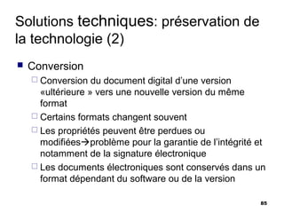 Solutions techniques: préservation de
la technologie (2)
   Conversion
     Conversion   du document digital d’une version
      «ultérieure » vers une nouvelle version du même
      format
     Certains formats changent souvent
     Les propriétés peuvent être perdues ou
      modifiéesproblème pour la garantie de l’intégrité et
      notamment de la signature électronique
     Les documents électroniques sont conservés dans un
      format dépendant du software ou de la version

                                                         85
 