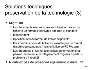 Solutions techniques:
préservation de la technologie (3)
   Migration
       Les documents électroniques sont transformés en un
        fichier d’un format d’archivage adéquat et standard
       Indépendant
       Spécifications du format de fichier disponible
       Pour certains types de fichiers il n’existe pas de format
        d’archivage standards (mais initiative de PDF/A.org)
       Les propriétés et les fonctionnalités du format original
        peuvent rarement être intégralement migréesperte
        problème d’intégrité!
   N’oubliez pas de préserver également le medium!
                                                                    86
 