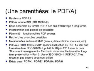 (Une parenthèse: le PDF/A)
   Basée sur PDF 1.4
   PDF/A: norme ISO (ISO 19005-X)
   Sous-ensemble du format PDF à des fins d’archivage à long terme
   Incorporation des polices de caractère
   Pérennité fonctionnalités PDF exclues
   Recherches avancées possibles
   Métadonnées au format XMP (auteur, date création, mot-clés, etc)
   PDF/A-2 : ISO 19005-2:2011spécifie l’utilisation du PDF 1.7 i tel que
    formalisé dans l’ISO 32000-1, publié le 20 juin 2011 sous le nom
    “Document management – Electronic document file format for long-
    term preservation – Part 2: Use of ISO 32000-1 (PDF/A-2)”.Très
    récent et pas encore largement utilisé
   Existe aussi PDF/X*, PDF/E*, PDF/UA, PDF/H

                                                                       87
 