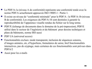    Le PDF/A-1a (niveau A de conformité) représente une conformité totale avec la
    norme PDF/A actuellement approuvée ISO 19005-1 : Partie 1.
   Il existe un niveau de “conformité minimale” pour le PDF/A : le PDF/A-1b (niveau
    B de conformité). Les exigences du PDF/A-1b sont destinées à garantir la
    reproductibilité de l’apparence visuelle rendue du fichier sur le long terme.
   PDF/X (échange de documents dans le domaine de la pré-impression), PDF/E
    utilisé dans le secteur de l’ingénierie et du bâtiment pour dessins techniques et
    plans de bâtiments, norme ISO aussi
   PDF UA (universal access)
   Fonctionnalités exclues: mode transparent, inclusion de séquences sonores,
    d’images animées, etc, d’hyperliens, formulaires de saisie, bref fonctionnalités
    interactives, pas de cryptage, mais certaines de ces fonctionnalités sont prévues dans
    PDFA/2
   Aussi pour les e-mails



                                                                                   88
 