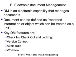 B. Electronic document Management
 DM is an electronic capability that manages
  documents.
 Document can be defined as “recorded
  information or object which can be treated as a
  unit”.
 Key DM features are:
     Check  In / Check Out and Locking;
     Version Control;
     Audit Trail;
     Workflow

              Source: What is ERM92
                                  www.aiim.org/training
 