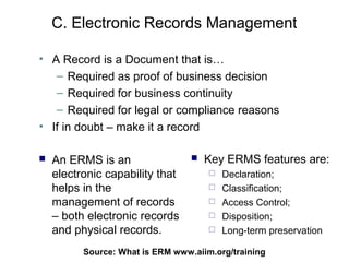 C. Electronic Records Management

• A Record is a Document that is…
   – Required as proof of business decision
   – Required for business continuity
   – Required for legal or compliance reasons
• If in doubt – make it a record

   An ERMS is an                    Key ERMS features are:
    electronic capability that           Declaration;
    helps in the                         Classification;
    management of records                Access Control;
    – both electronic records            Disposition;
    and physical records.                Long-term preservation

          Source: What is ERM93
                              www.aiim.org/training
 
