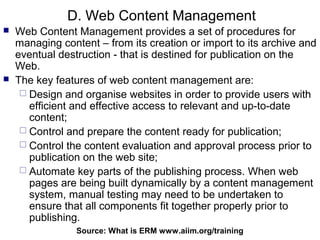 D. Web Content Management
   Web Content Management provides a set of procedures for
    managing content – from its creation or import to its archive and
    eventual destruction - that is destined for publication on the
    Web.
   The key features of web content management are:
      Design and organise websites in order to provide users with
       efficient and effective access to relevant and up-to-date
       content;
      Control and prepare the content ready for publication;
      Control the content evaluation and approval process prior to
       publication on the web site;
      Automate key parts of the publishing process. When web
       pages are being built dynamically by a content management
       system, manual testing may need to be undertaken to
       ensure that all components fit together properly prior to
       publishing.
                 Source: What is ERM94
                                     www.aiim.org/training
 