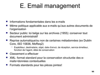 E. Email management

   Informations fondamentales dans les e-mails
   Même politique applicable aux e-mails qu’aux autres documents de
    l’organisation
   Secteur public: loi belge sur les archives (1955): conserver tout
    document administratif
   Reprise automatique/ou non de certaines métadonnées (ex Dublin
    Core, ISO 15836, MoReq2)
       Expéditeur, destinataire, objet, date d’envoi, de réception, service émetteur,
        fonction de l’agent, délai de conservation
   Classement a effectuer
   XML: format standard pour la conservation structurée des e-
    mails+données contextuelles
   Formats standards pour les pièces jointes!

                                                                                         95
 
