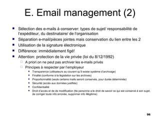 E. Email management (2)
   Sélection des e-mails à conserver: types de sujet/ responsabilité de
    l’expéditeur, du destinataire/ de l’organisation
   Séparation e-mail/pièces jointes mais conservation du lien entre les 2
   Utilisation de la signature électronique
   Différence: immédiatement figé!
   Attention: protection de la vie privée (loi du 8/12/1992)
      A priori on ne peut pas archiver les e-mails privés
      Principes à respecter par l’employeur
             Transparence (utilisateurs au courant qu’il existe système d’archivage)
             Finalité (conforme à la législation sur les archives)
             Proportionnalité (seuls certains mails seront conservés, pour durée déterminée)
             Sécurité (accès aux données justifiés)
             Confidentialité
             Droit d’accès et de de modification (tte personne a le droit de savoir ce qui est conservé à son sujet,
              de corriger toute info erronée, supprimer info illégitime)




                                                                                                                 96
 