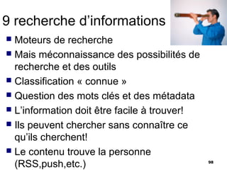 9 recherche d’informations
 Moteurs de recherche
 Mais méconnaissance des possibilités de
  recherche et des outils
 Classification « connue »
 Question des mots clés et des métadata
 L’information doit être facile à trouver!
 Ils peuvent chercher sans connaître ce
  qu’ils cherchent!
 Le contenu trouve la personne
  (RSS,push,etc.)                             98
 