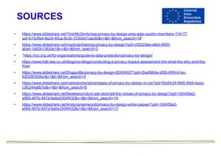 SOURCES
• https://www.slideshare.net/TrishMcGinity/csa-privacy-by-design-amp-gdpr-austin-chambers-11417?
qid=b15cffa4-6e24-40ca-8c3b-7230dd1cae30&v=&b=&from_search=1#
• https://www.slideshare.net/mactvdp/training-privacy-by-design?qid=c5022dbe-afbd-4905-
aba4-1a92b1382de1&v=&b=&from_search=3
• `https://ico.org.uk/for-organisations/guide-to-data-protection/privacy-by-design/
• https://www.bdb-law.co.uk/blogs/no-blogs/conducting-a-privacy-impact-assessment-the-what-the-why-and-the-
how/
• https://www.slideshare.net/DragonBe/privacy-by-design-82454527?qid=2ba69b5e-bf28-40f4-b1ec-
fc8328355fec&v=&b=&from_search=4
• https://www.slideshare.net/markieturbo/advantages-of-privacy-by-design-in-ioe?qid=f2e5fc34-f946-4fd4-bace-
c3fc244a8b7e&v=&b=&from_search=8
• https://www.slideshare.net/feyeleanor/dont-ask-dont-tell-the-virtues-of-privacy-by-design?qid=1b0459a2-
a969-467b-947d-6a0e3304f432&v=&b=&from_search=14
• https://www.slideshare.net/kristyngreenwood/privacy-by-design-white-papaer?qid=1b0459a2-
a969-467b-947d-6a0e3304f432&v=&b=&from_search=17
 