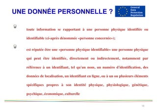 UNE DONNÉE PERSONNELLE ?
16
toute information se rapportant à une personne physique identifiée ou
identifiable (ci-après dénommée «personne concernée»);
est réputée être une «personne physique identifiable» une personne physique
qui peut être identifiée, directement ou indirectement, notamment par
référence à un identifiant, tel qu'un nom, un numéro d'identification, des
données de localisation, un identifiant en ligne, ou à un ou plusieurs éléments
spécifiques propres à son identité physique, physiologique, génétique,
psychique, économique, culturelle
 