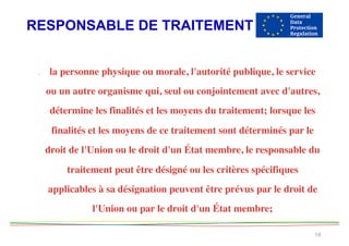 RESPONSABLE DE TRAITEMENT
18
. la personne physique ou morale, l'autorité publique, le service
ou un autre organisme qui, seul ou conjointement avec d'autres,
détermine les finalités et les moyens du traitement; lorsque les
finalités et les moyens de ce traitement sont déterminés par le
droit de l'Union ou le droit d'un État membre, le responsable du
traitement peut être désigné ou les critères spécifiques
applicables à sa désignation peuvent être prévus par le droit de
l'Union ou par le droit d'un État membre;  
 